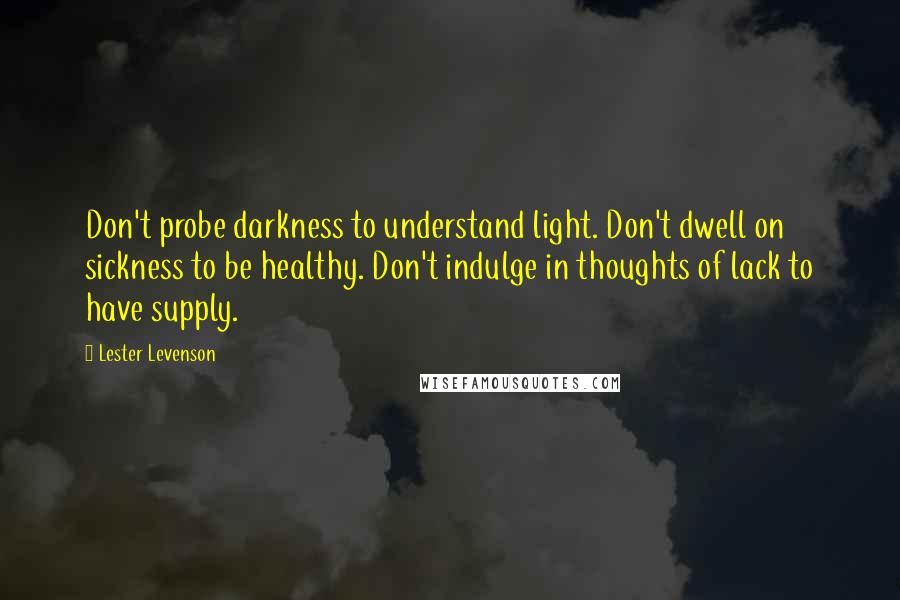 Lester Levenson Quotes: Don't probe darkness to understand light. Don't dwell on sickness to be healthy. Don't indulge in thoughts of lack to have supply.