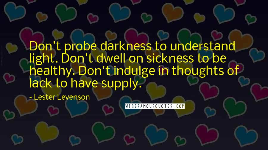 Lester Levenson Quotes: Don't probe darkness to understand light. Don't dwell on sickness to be healthy. Don't indulge in thoughts of lack to have supply.