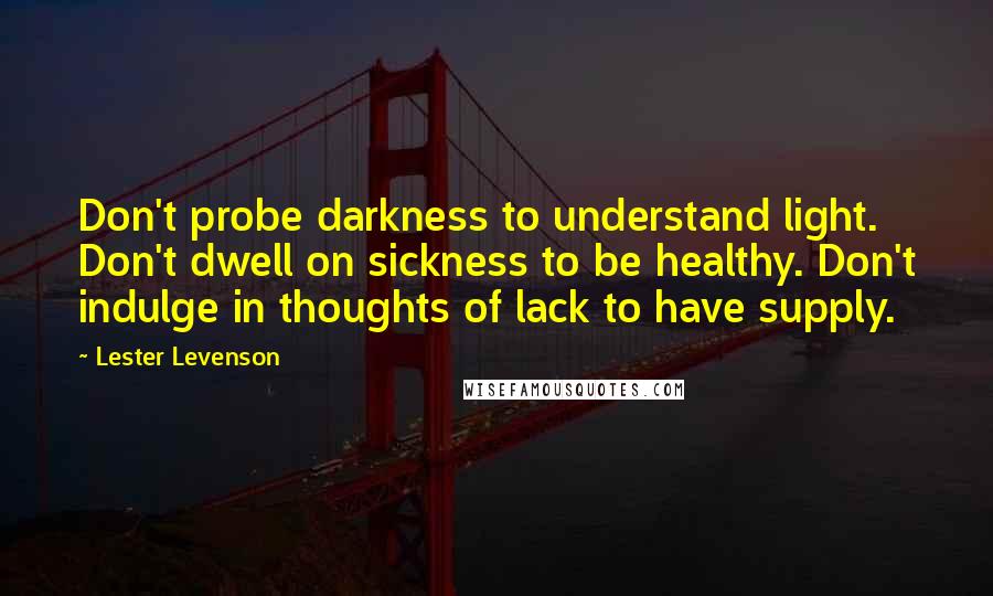 Lester Levenson Quotes: Don't probe darkness to understand light. Don't dwell on sickness to be healthy. Don't indulge in thoughts of lack to have supply.