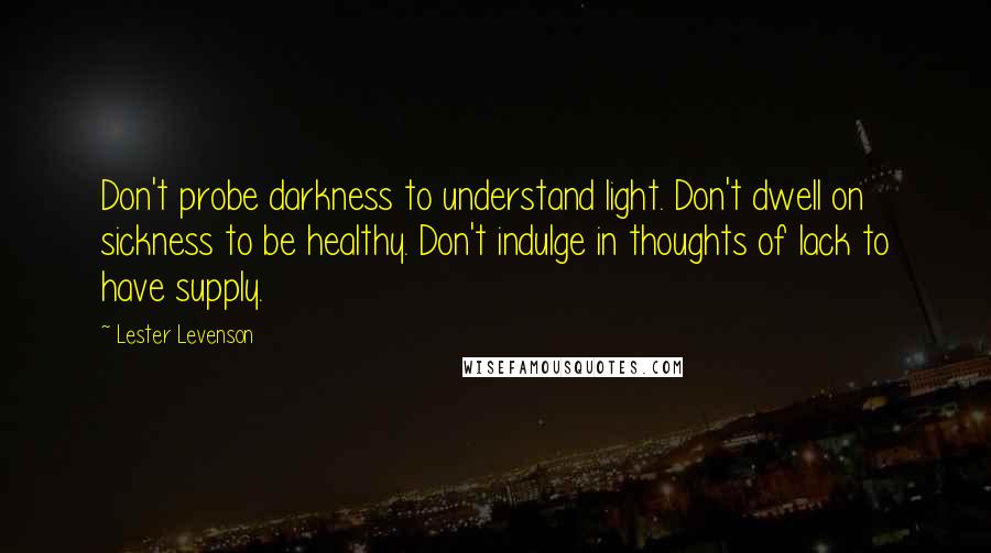 Lester Levenson Quotes: Don't probe darkness to understand light. Don't dwell on sickness to be healthy. Don't indulge in thoughts of lack to have supply.