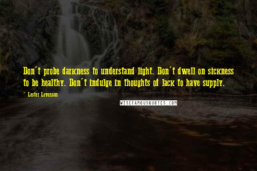 Lester Levenson Quotes: Don't probe darkness to understand light. Don't dwell on sickness to be healthy. Don't indulge in thoughts of lack to have supply.