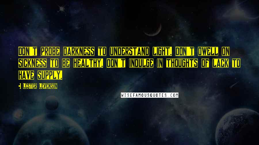 Lester Levenson Quotes: Don't probe darkness to understand light. Don't dwell on sickness to be healthy. Don't indulge in thoughts of lack to have supply.