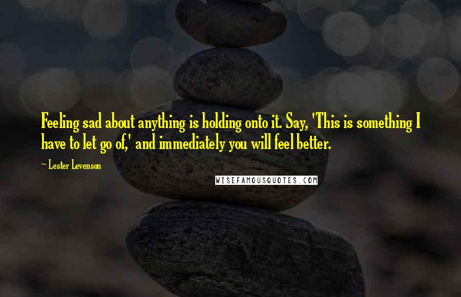 Lester Levenson Quotes: Feeling sad about anything is holding onto it. Say, 'This is something I have to let go of,' and immediately you will feel better.