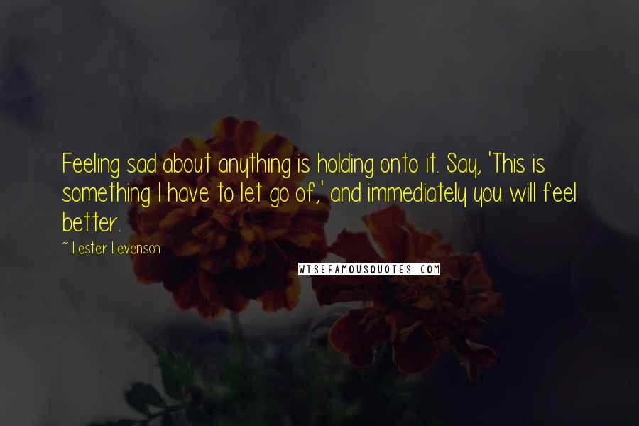 Lester Levenson Quotes: Feeling sad about anything is holding onto it. Say, 'This is something I have to let go of,' and immediately you will feel better.