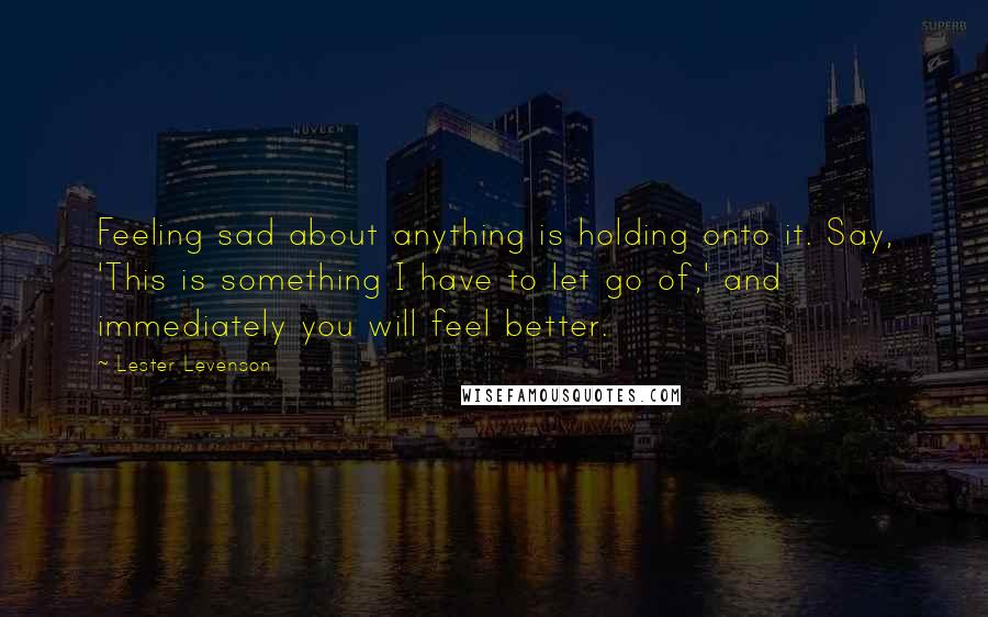 Lester Levenson Quotes: Feeling sad about anything is holding onto it. Say, 'This is something I have to let go of,' and immediately you will feel better.