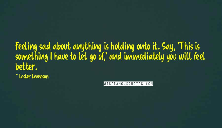 Lester Levenson Quotes: Feeling sad about anything is holding onto it. Say, 'This is something I have to let go of,' and immediately you will feel better.