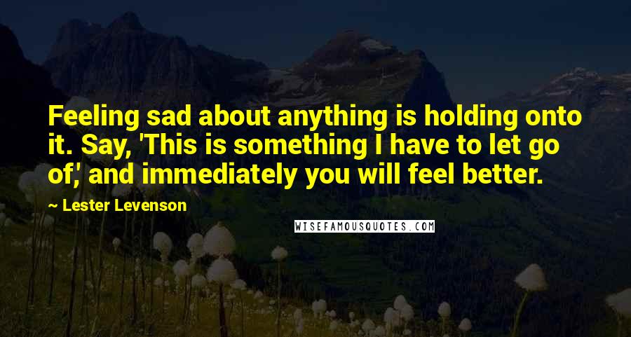 Lester Levenson Quotes: Feeling sad about anything is holding onto it. Say, 'This is something I have to let go of,' and immediately you will feel better.