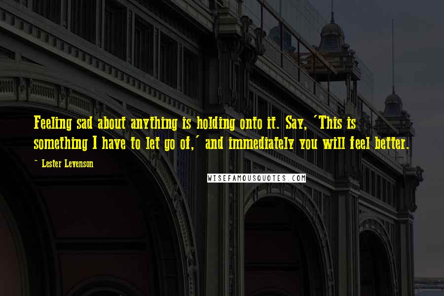 Lester Levenson Quotes: Feeling sad about anything is holding onto it. Say, 'This is something I have to let go of,' and immediately you will feel better.