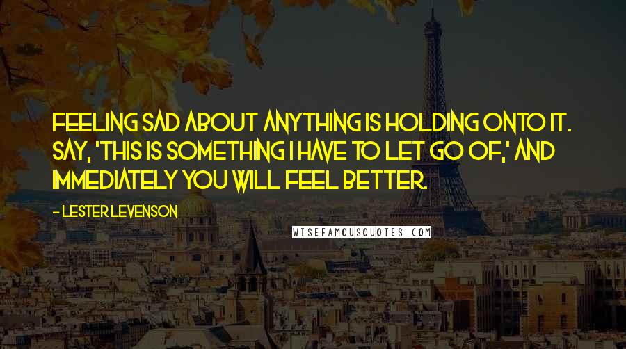 Lester Levenson Quotes: Feeling sad about anything is holding onto it. Say, 'This is something I have to let go of,' and immediately you will feel better.