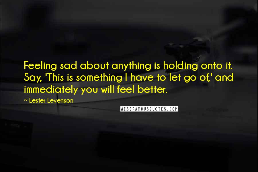 Lester Levenson Quotes: Feeling sad about anything is holding onto it. Say, 'This is something I have to let go of,' and immediately you will feel better.