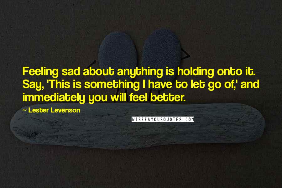 Lester Levenson Quotes: Feeling sad about anything is holding onto it. Say, 'This is something I have to let go of,' and immediately you will feel better.