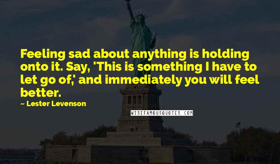 Lester Levenson Quotes: Feeling sad about anything is holding onto it. Say, 'This is something I have to let go of,' and immediately you will feel better.