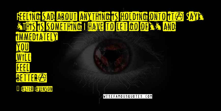 Lester Levenson Quotes: Feeling sad about anything is holding onto it. Say, 'This is something I have to let go of,' and immediately you will feel better.