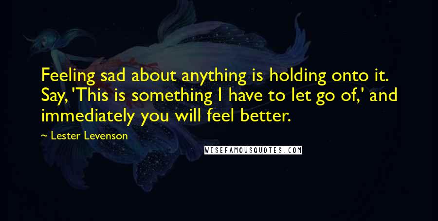 Lester Levenson Quotes: Feeling sad about anything is holding onto it. Say, 'This is something I have to let go of,' and immediately you will feel better.