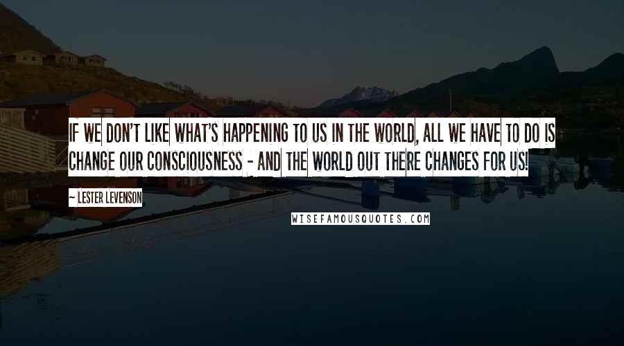 Lester Levenson Quotes: If we don't like what's happening to us in the world, all we have to do is change our consciousness - and the world out there changes for us!