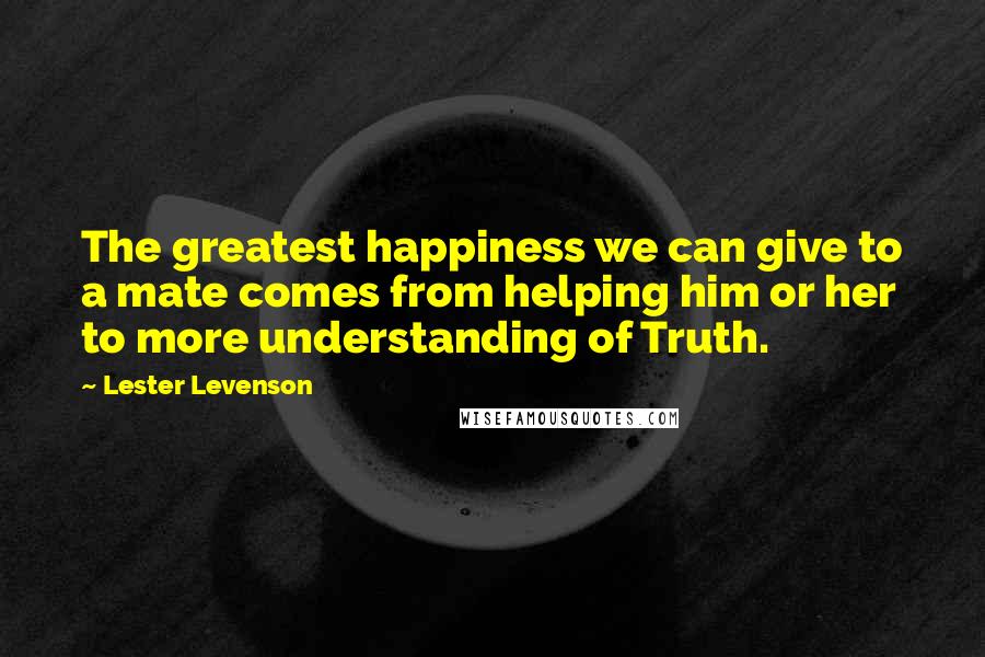 Lester Levenson Quotes: The greatest happiness we can give to a mate comes from helping him or her to more understanding of Truth.