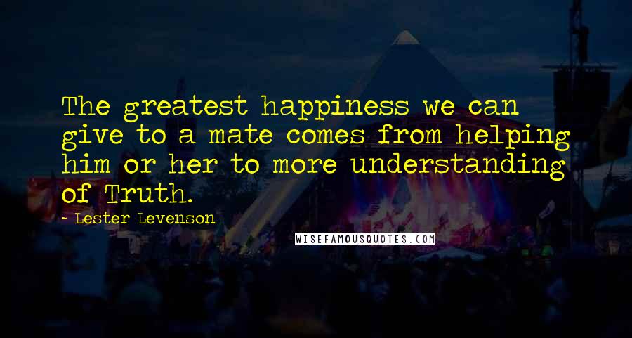 Lester Levenson Quotes: The greatest happiness we can give to a mate comes from helping him or her to more understanding of Truth.