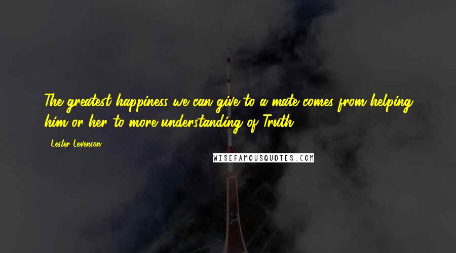 Lester Levenson Quotes: The greatest happiness we can give to a mate comes from helping him or her to more understanding of Truth.