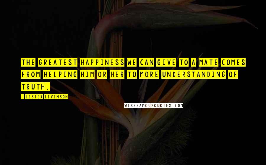 Lester Levenson Quotes: The greatest happiness we can give to a mate comes from helping him or her to more understanding of Truth.