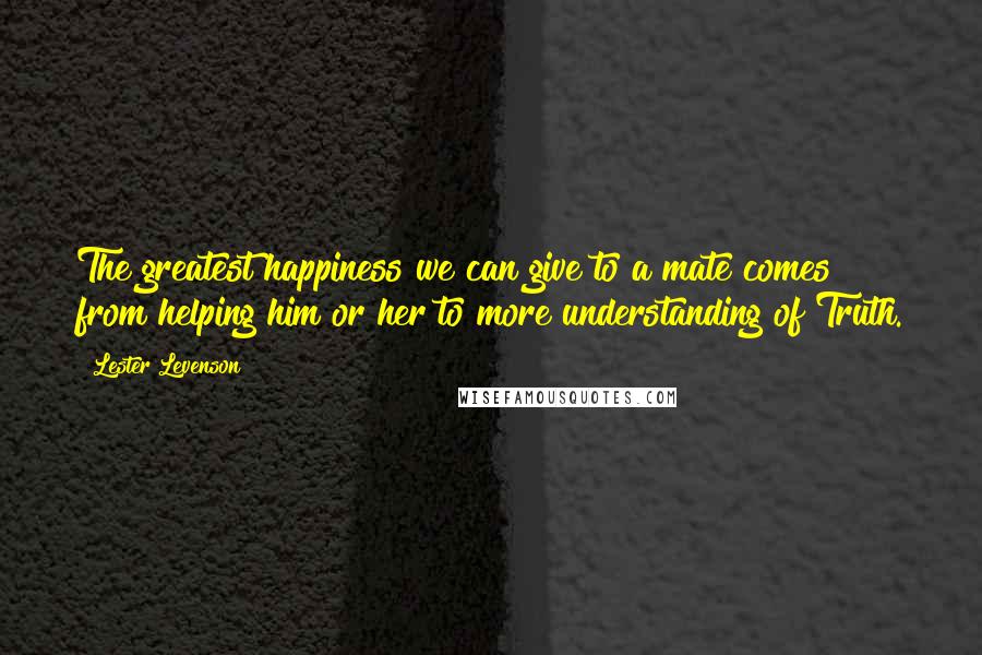 Lester Levenson Quotes: The greatest happiness we can give to a mate comes from helping him or her to more understanding of Truth.