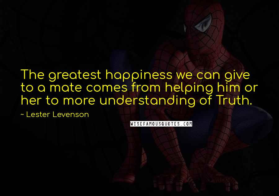 Lester Levenson Quotes: The greatest happiness we can give to a mate comes from helping him or her to more understanding of Truth.