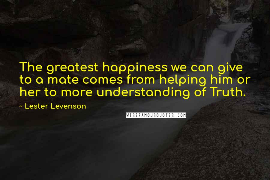 Lester Levenson Quotes: The greatest happiness we can give to a mate comes from helping him or her to more understanding of Truth.