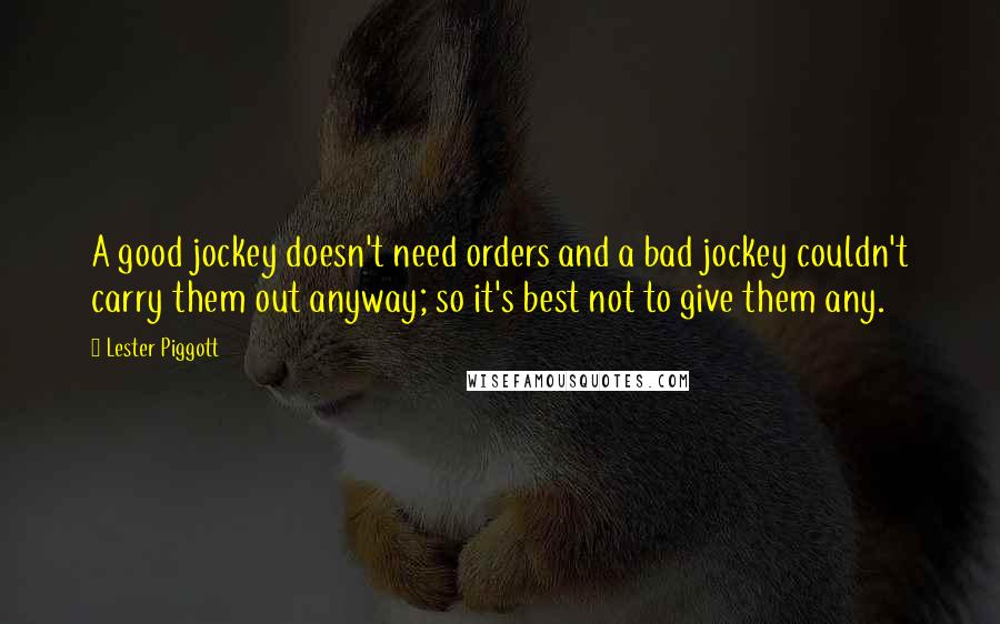 Lester Piggott Quotes: A good jockey doesn't need orders and a bad jockey couldn't carry them out anyway; so it's best not to give them any.