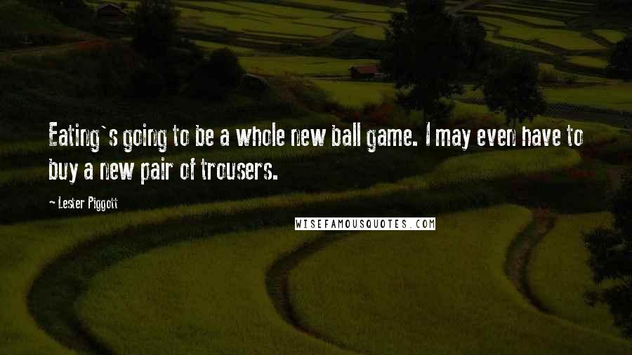 Lester Piggott Quotes: Eating's going to be a whole new ball game. I may even have to buy a new pair of trousers.