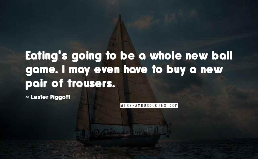 Lester Piggott Quotes: Eating's going to be a whole new ball game. I may even have to buy a new pair of trousers.