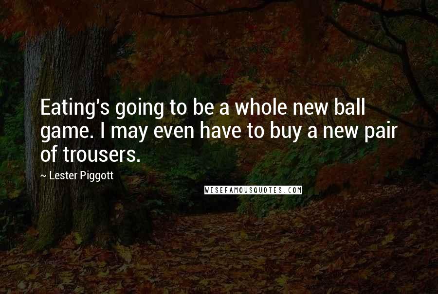 Lester Piggott Quotes: Eating's going to be a whole new ball game. I may even have to buy a new pair of trousers.