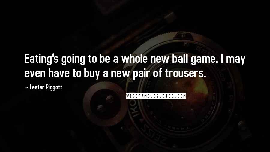 Lester Piggott Quotes: Eating's going to be a whole new ball game. I may even have to buy a new pair of trousers.