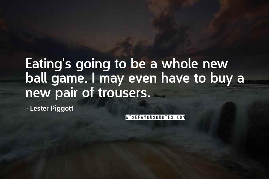 Lester Piggott Quotes: Eating's going to be a whole new ball game. I may even have to buy a new pair of trousers.
