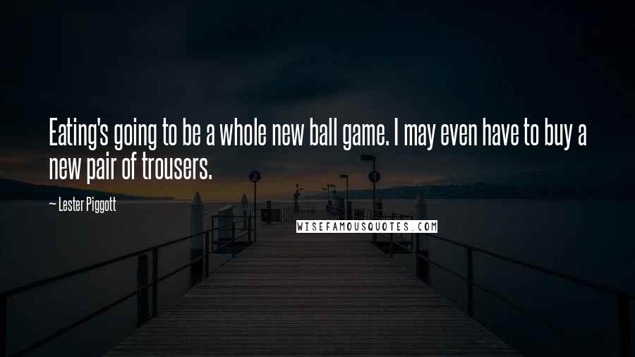 Lester Piggott Quotes: Eating's going to be a whole new ball game. I may even have to buy a new pair of trousers.