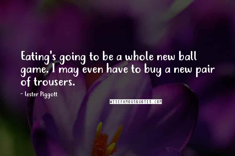 Lester Piggott Quotes: Eating's going to be a whole new ball game. I may even have to buy a new pair of trousers.