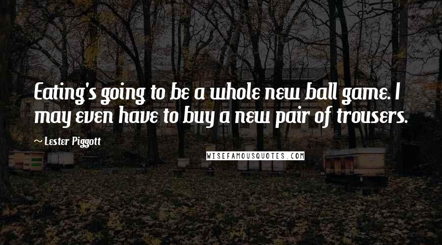 Lester Piggott Quotes: Eating's going to be a whole new ball game. I may even have to buy a new pair of trousers.