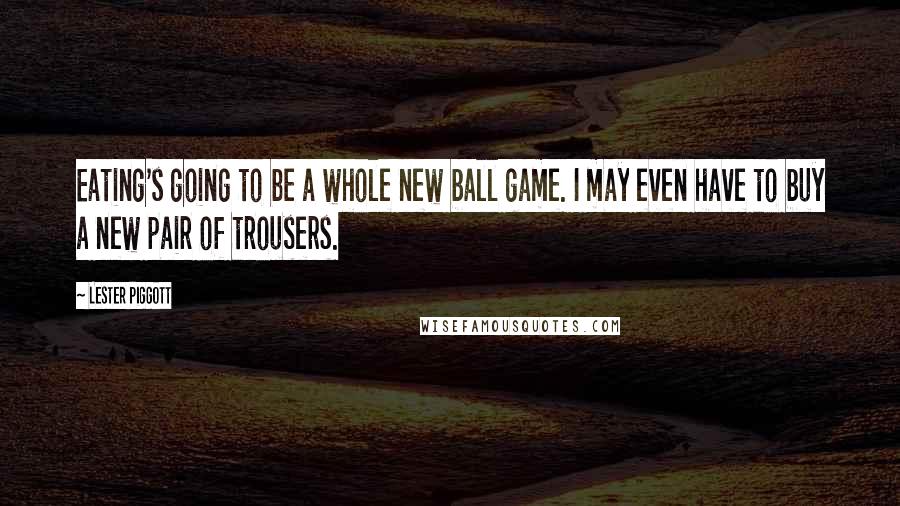 Lester Piggott Quotes: Eating's going to be a whole new ball game. I may even have to buy a new pair of trousers.
