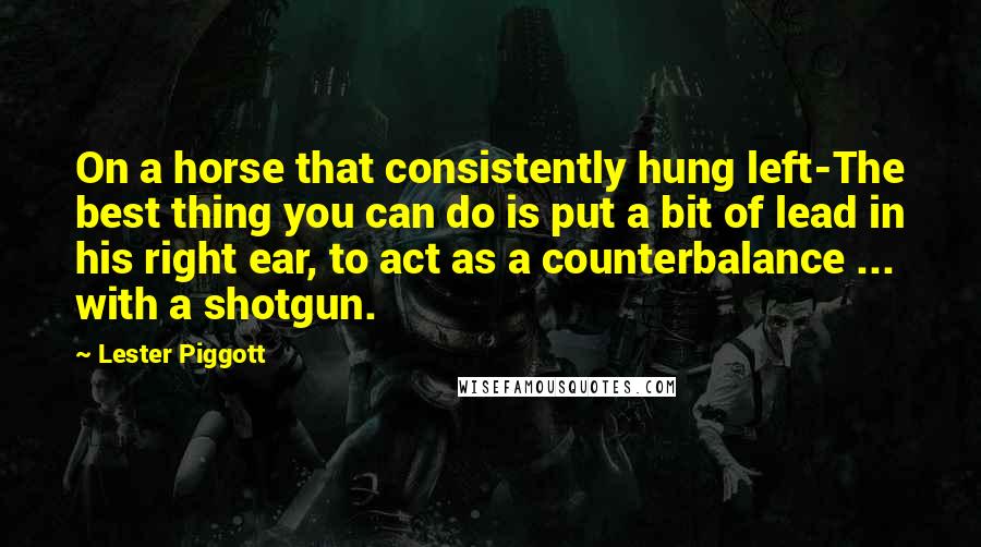 Lester Piggott Quotes: On a horse that consistently hung left-The best thing you can do is put a bit of lead in his right ear, to act as a counterbalance ... with a shotgun.