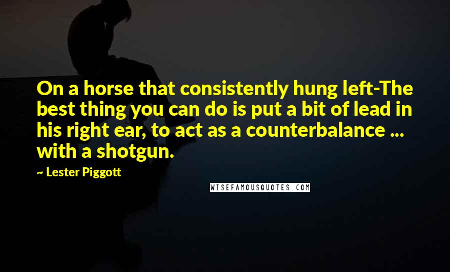 Lester Piggott Quotes: On a horse that consistently hung left-The best thing you can do is put a bit of lead in his right ear, to act as a counterbalance ... with a shotgun.