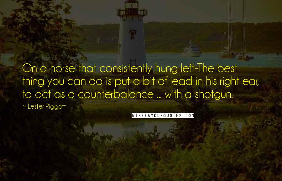 Lester Piggott Quotes: On a horse that consistently hung left-The best thing you can do is put a bit of lead in his right ear, to act as a counterbalance ... with a shotgun.