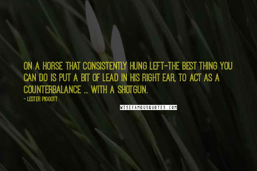 Lester Piggott Quotes: On a horse that consistently hung left-The best thing you can do is put a bit of lead in his right ear, to act as a counterbalance ... with a shotgun.