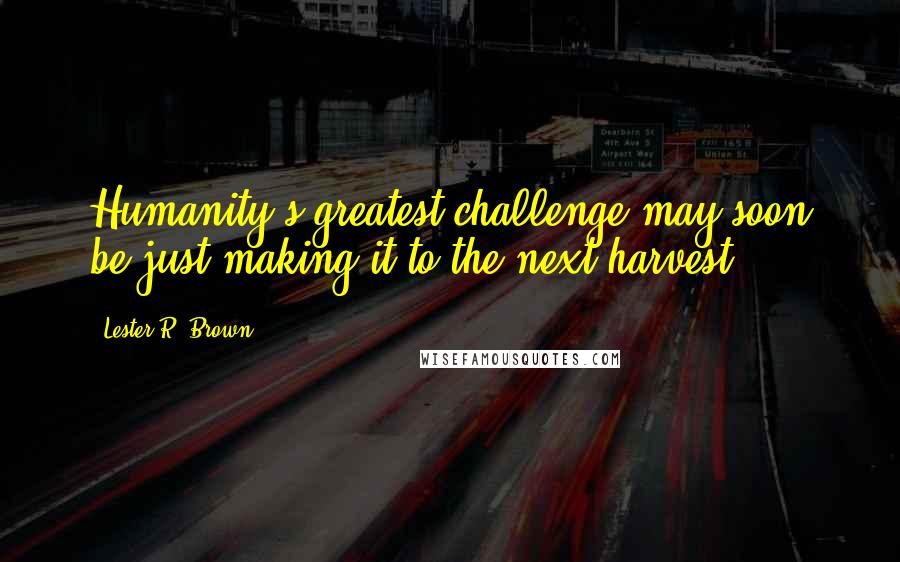 Lester R. Brown Quotes: Humanity's greatest challenge may soon be just making it to the next harvest.