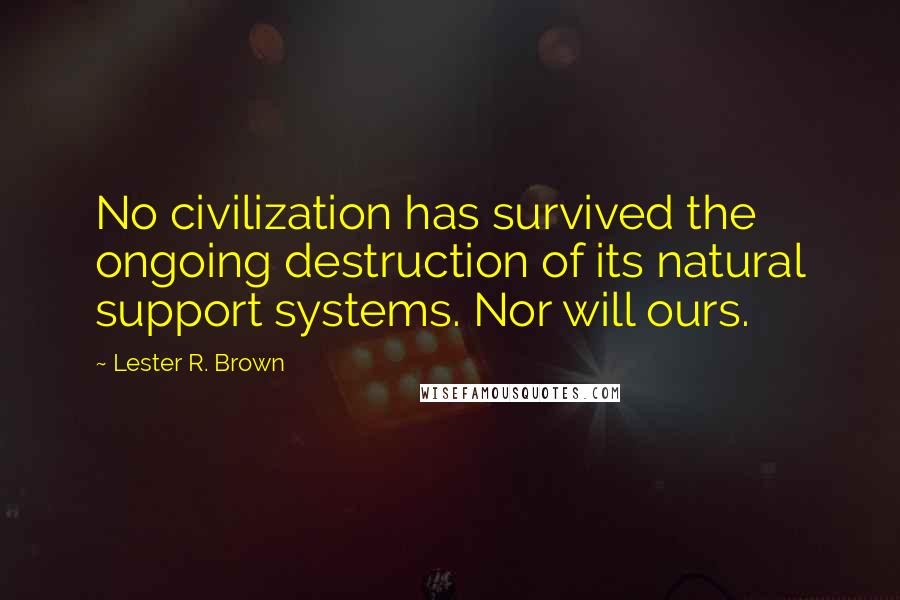 Lester R. Brown Quotes: No civilization has survived the ongoing destruction of its natural support systems. Nor will ours.