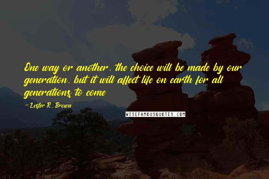 Lester R. Brown Quotes: One way or another, the choice will be made by our generation, but it will affect life on earth for all generations to come