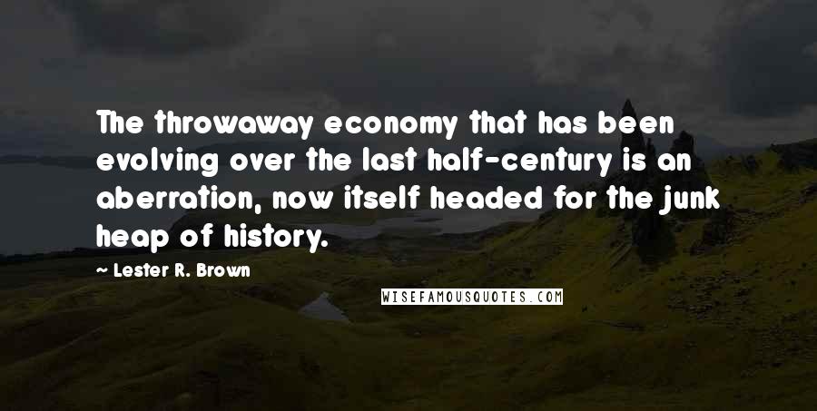 Lester R. Brown Quotes: The throwaway economy that has been evolving over the last half-century is an aberration, now itself headed for the junk heap of history.