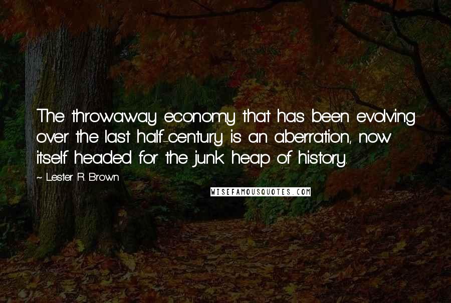 Lester R. Brown Quotes: The throwaway economy that has been evolving over the last half-century is an aberration, now itself headed for the junk heap of history.