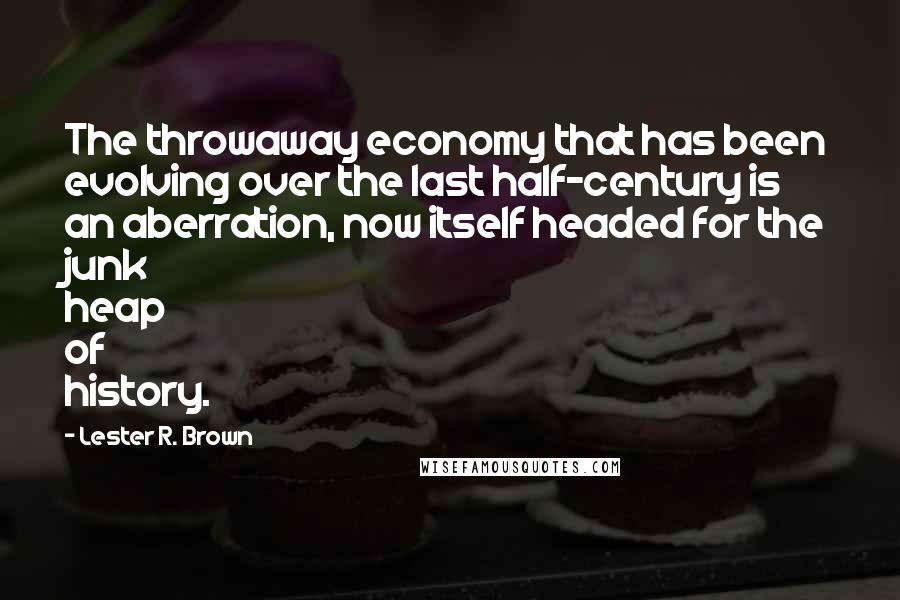 Lester R. Brown Quotes: The throwaway economy that has been evolving over the last half-century is an aberration, now itself headed for the junk heap of history.