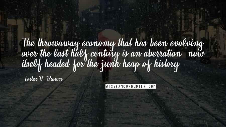 Lester R. Brown Quotes: The throwaway economy that has been evolving over the last half-century is an aberration, now itself headed for the junk heap of history.