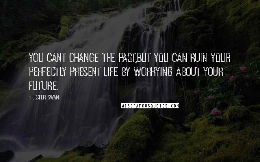 Lester Swan Quotes: YOU CANT CHANGE THE PAST,BUT YOU CAN RUIN YOUR PERFECTLY PRESENT LIFE BY WORRYING ABOUT YOUR FUTURE.