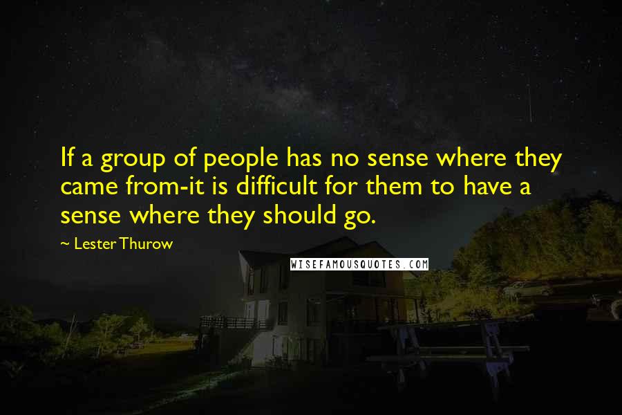 Lester Thurow Quotes: If a group of people has no sense where they came from-it is difficult for them to have a sense where they should go.