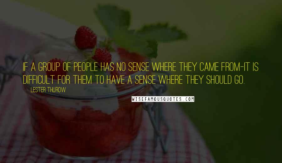 Lester Thurow Quotes: If a group of people has no sense where they came from-it is difficult for them to have a sense where they should go.